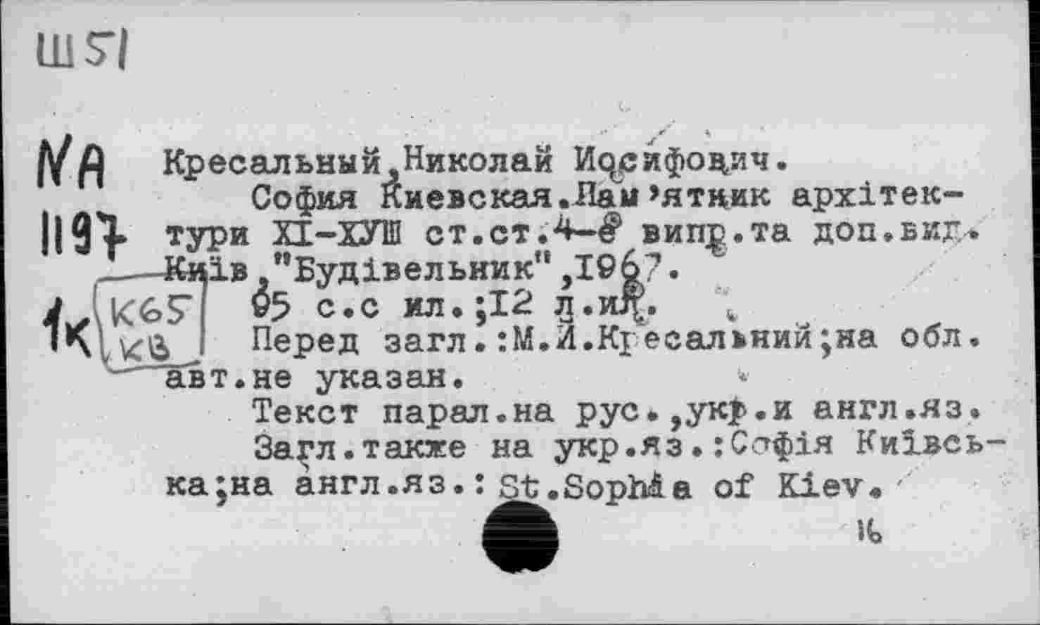 ﻿ШТІ
І/Я	Кресальный,Николай ІЦрйфо^ич.
София киевская.Лам’ятник архітек-||АХ тури ХТ-ХУШ ст.ст.4-^ випр.та доп.вид* .——Київ .’’Будівельник" ,І©6?.
KGS’ »5 с.с ил.;І2 jj.jdf. \
’*хІК0 ' Перед загл. :М.И.Кі есальний;на обл. —авт.не указан.
Текст парал.на рус.,ук$>.и англ .яз.
Загл.также на укр.яз•:С^фія Київська ;на англ .яз. : st .SopMa of Kiev.